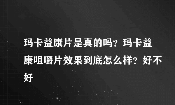 玛卡益康片是真的吗？玛卡益康咀嚼片效果到底怎么样？好不好