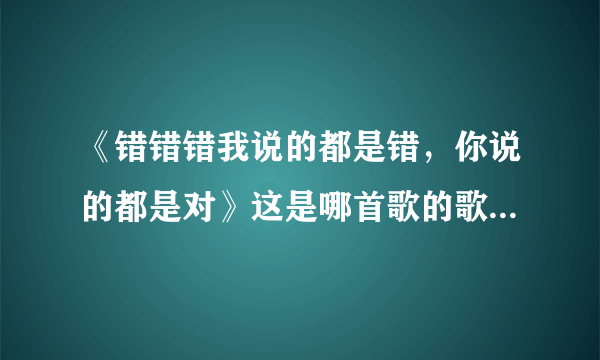 《错错错我说的都是错，你说的都是对》这是哪首歌的歌词，求解