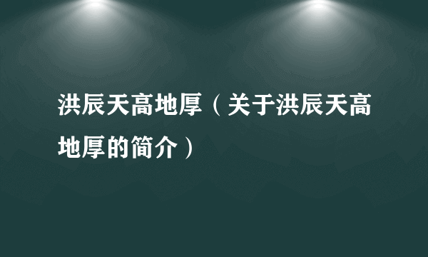 洪辰天高地厚（关于洪辰天高地厚的简介）