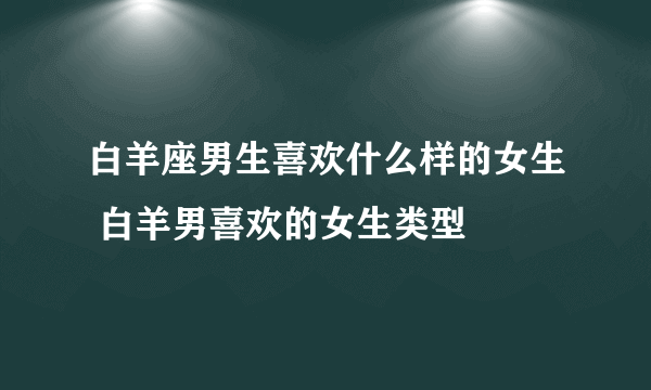 白羊座男生喜欢什么样的女生 白羊男喜欢的女生类型