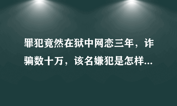 罪犯竟然在狱中网恋三年，诈骗数十万，该名嫌犯是怎样做到的？