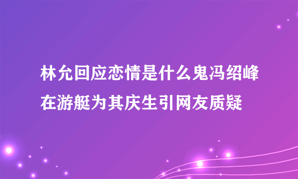 林允回应恋情是什么鬼冯绍峰在游艇为其庆生引网友质疑