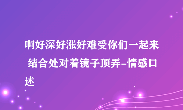 啊好深好涨好难受你们一起来 结合处对着镜子顶弄-情感口述