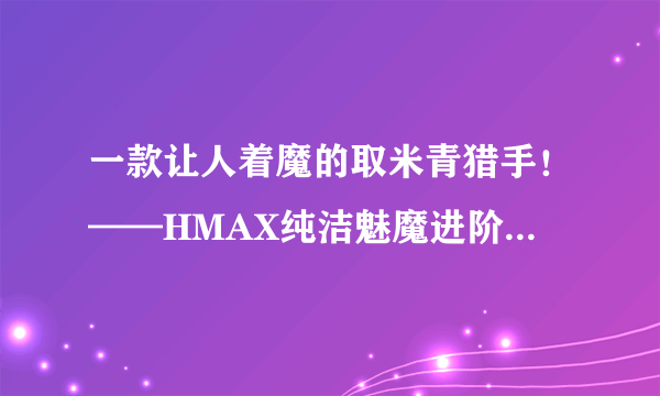 一款让人着魔的取米青猎手！——HMAX纯洁魅魔进阶高刺激飞机杯！（五星推荐）