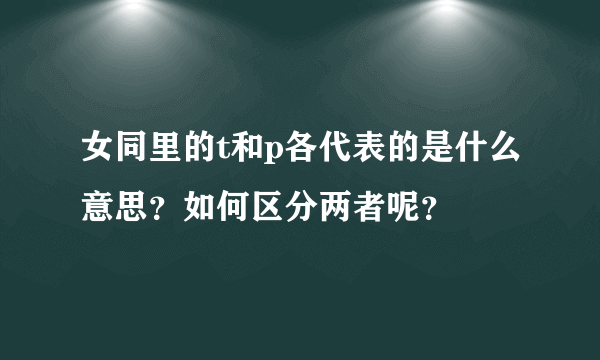 女同里的t和p各代表的是什么意思？如何区分两者呢？