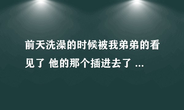 前天洗澡的时候被我弟弟的看见了 他的那个插进去了 我...