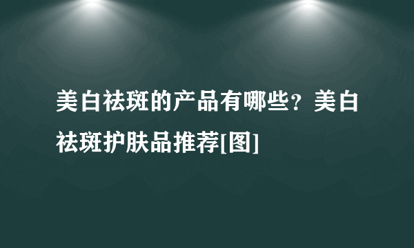 美白祛斑的产品有哪些？美白祛斑护肤品推荐[图]