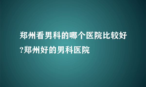 郑州看男科的哪个医院比较好?郑州好的男科医院