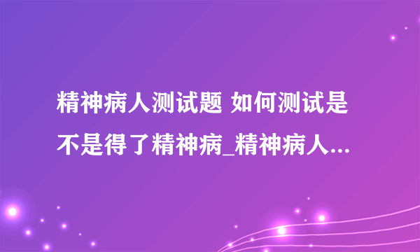 精神病人测试题 如何测试是不是得了精神病_精神病人测试题有哪些