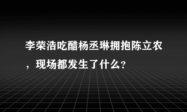 李荣浩吃醋杨丞琳拥抱陈立农，现场都发生了什么？