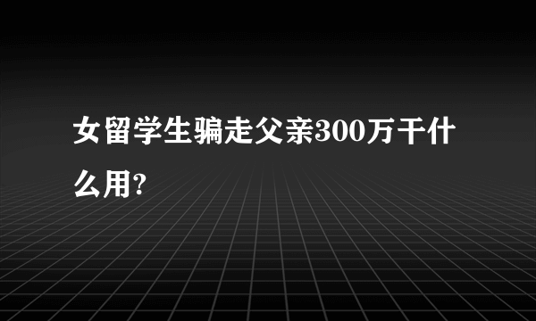 女留学生骗走父亲300万干什么用?