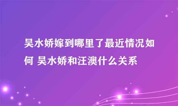 吴水娇嫁到哪里了最近情况如何 吴水娇和汪澳什么关系