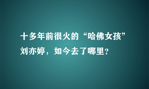 十多年前很火的“哈佛女孩”刘亦婷，如今去了哪里？