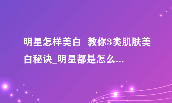 明星怎样美白  教你3类肌肤美白秘诀_明星都是怎么美白的_肌肤美白的秘诀有哪些