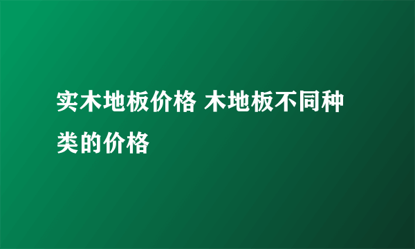 实木地板价格 木地板不同种类的价格