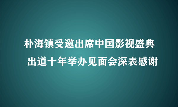 朴海镇受邀出席中国影视盛典 出道十年举办见面会深表感谢