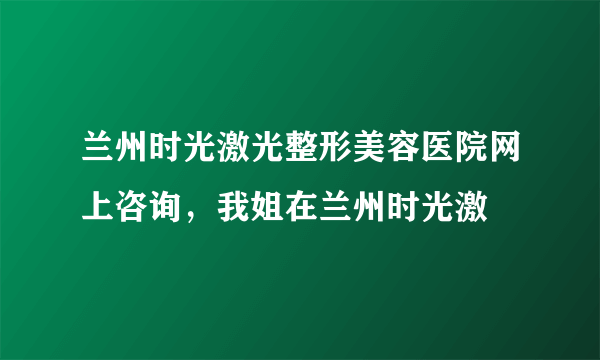 兰州时光激光整形美容医院网上咨询，我姐在兰州时光激