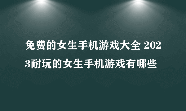 免费的女生手机游戏大全 2023耐玩的女生手机游戏有哪些