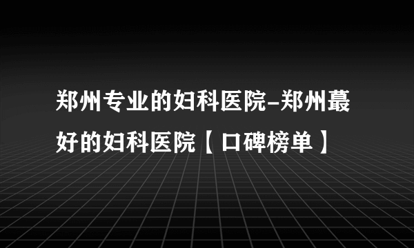 郑州专业的妇科医院-郑州蕞好的妇科医院【口碑榜单】