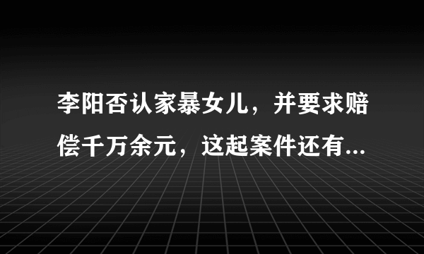 李阳否认家暴女儿，并要求赔偿千万余元，这起案件还有哪些信息值得关注？