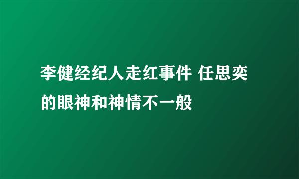 李健经纪人走红事件 任思奕的眼神和神情不一般