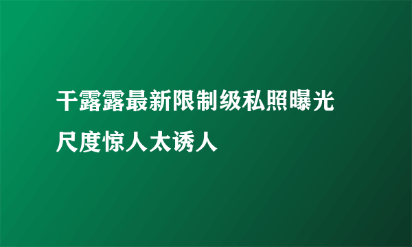 干露露最新限制级私照曝光 尺度惊人太诱人