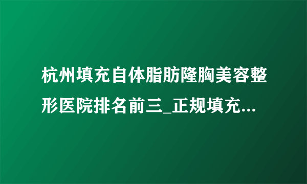 杭州填充自体脂肪隆胸美容整形医院排名前三_正规填充自体脂肪隆胸医疗整形医院排行榜【附价格】