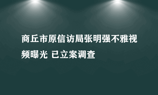 商丘市原信访局张明强不雅视频曝光 已立案调查