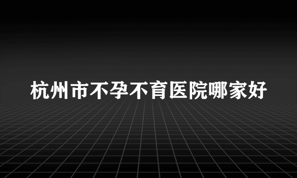 杭州市不孕不育医院哪家好