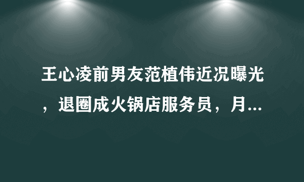 王心凌前男友范植伟近况曝光，退圈成火锅店服务员，月薪不到五千