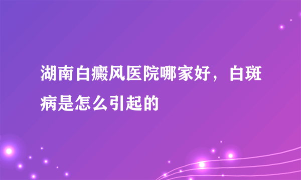 湖南白癜风医院哪家好，白斑病是怎么引起的