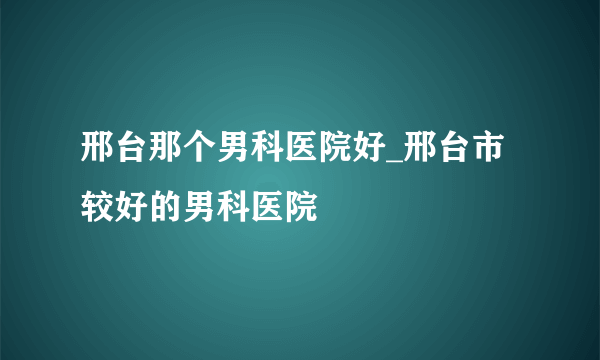 邢台那个男科医院好_邢台市较好的男科医院