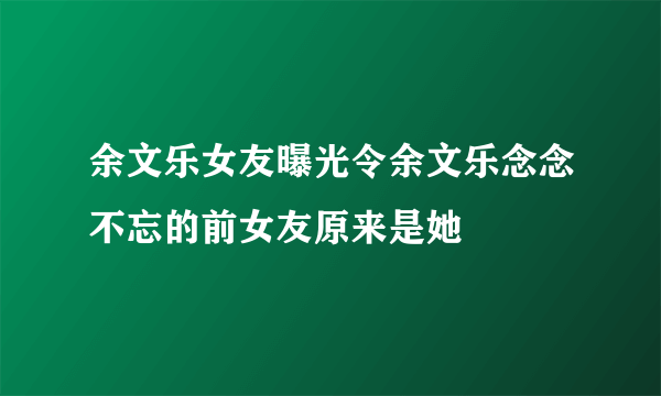 余文乐女友曝光令余文乐念念不忘的前女友原来是她