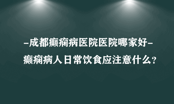 -成都癫痫病医院医院哪家好-癫痫病人日常饮食应注意什么？