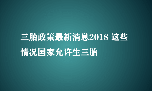 三胎政策最新消息2018 这些情况国家允许生三胎