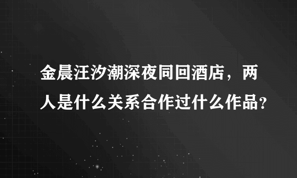 金晨汪汐潮深夜同回酒店，两人是什么关系合作过什么作品？