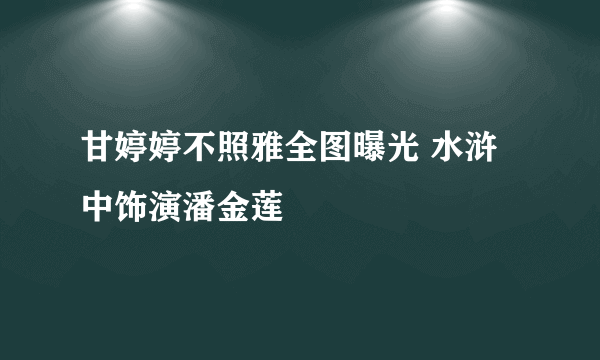 甘婷婷不照雅全图曝光 水浒中饰演潘金莲