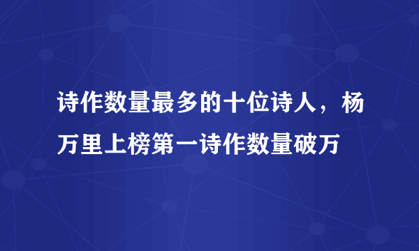 诗作数量最多的十位诗人，杨万里上榜第一诗作数量破万