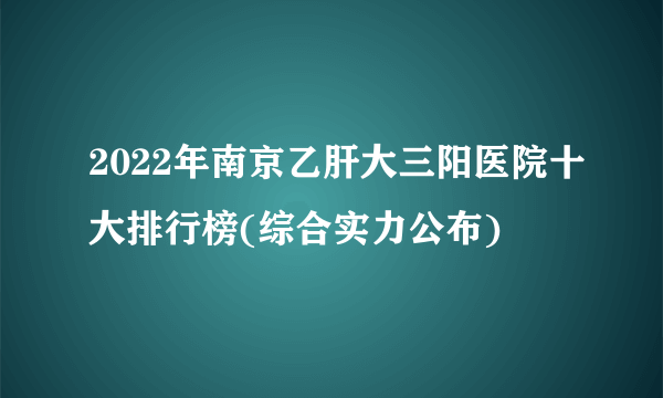 2022年南京乙肝大三阳医院十大排行榜(综合实力公布)