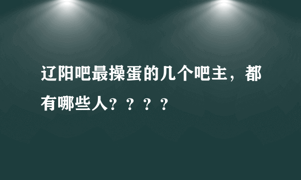 辽阳吧最操蛋的几个吧主，都有哪些人？？？？