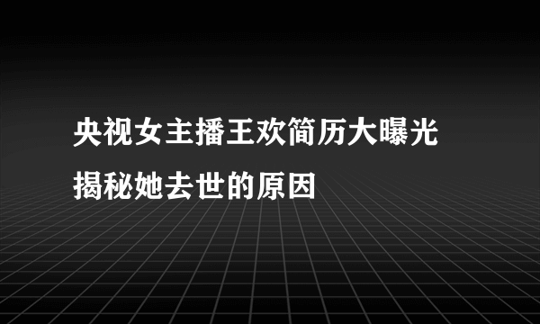 央视女主播王欢简历大曝光 揭秘她去世的原因