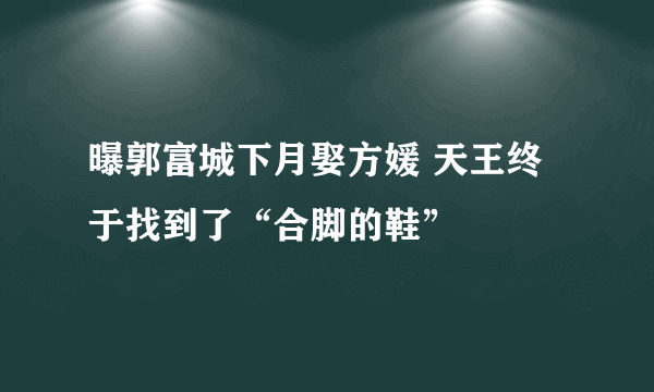 曝郭富城下月娶方媛 天王终于找到了“合脚的鞋”