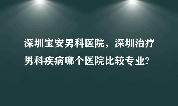 深圳宝安男科医院，深圳治疗男科疾病哪个医院比较专业?