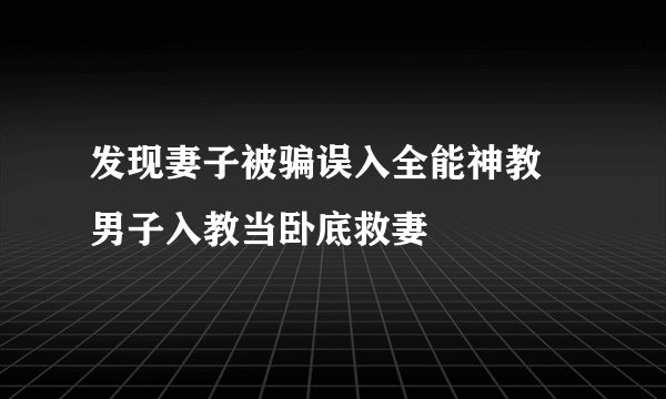 发现妻子被骗误入全能神教 男子入教当卧底救妻