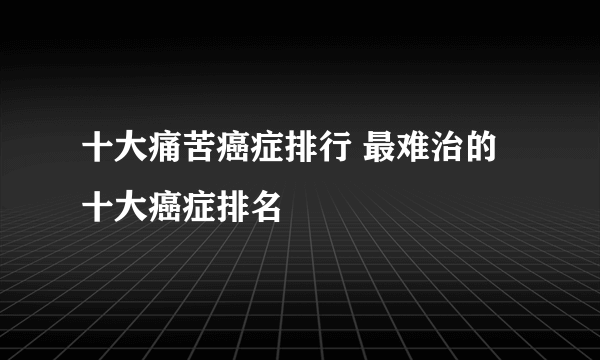 十大痛苦癌症排行 最难治的十大癌症排名