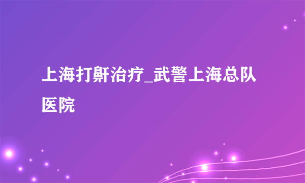 上海打鼾治疗_武警上海总队医院