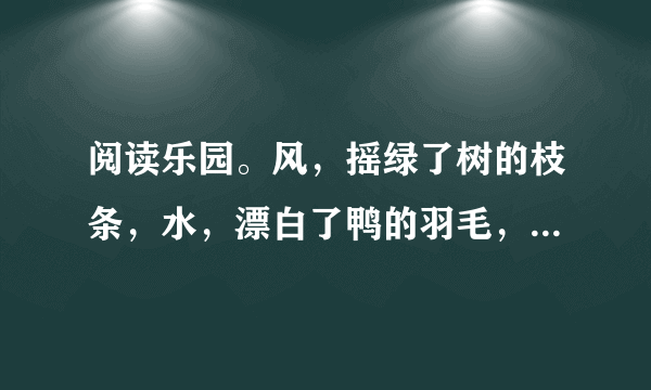 阅读乐园。风，摇绿了树的枝条，水，漂白了鸭的羽毛，盼望了整整一个冬天，你看，春天已经来到！让我们换上春装，像小鸟换上新的羽毛，飞过树林，飞上山冈，到处有春天的欢笑。1.第一节中哪两个词语体现了孩子们对春天到来的渴望和欢喜？                2.用“    ”画出诗歌中的一个比喻句，这句话是把    比作    。3.这两节诗描写了    的春天，表达了作者                。4.春天到了，万物复苏。你知道哪些描写春天的成语？写出两个与大家一起分享吧！