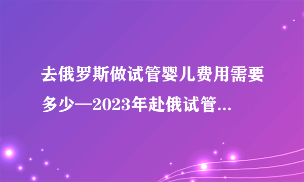 去俄罗斯做试管婴儿费用需要多少—2023年赴俄试管婴儿费用明细介绍大揭秘