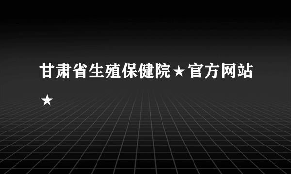 甘肃省生殖保健院★官方网站★