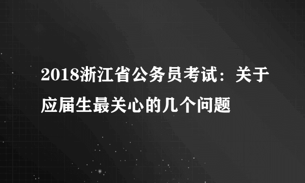 2018浙江省公务员考试：关于应届生最关心的几个问题